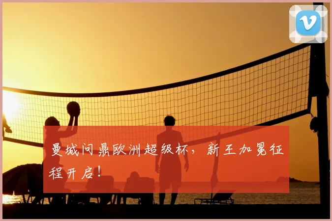 曼城问鼎欧洲超级杯，新王加冕征程开启！